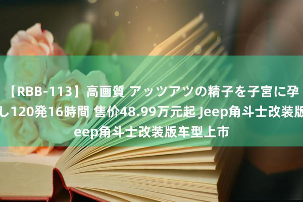 【RBB-113】高画質 アッツアツの精子を子宮に孕ませ中出し120発16時間 售价48.99万元起 Jeep角斗士改装版车型上市