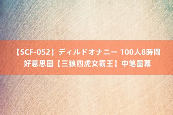 【SCF-052】ディルドオナニー 100人8時間 好意思国【三狼四虎女霸王】中笔墨幕