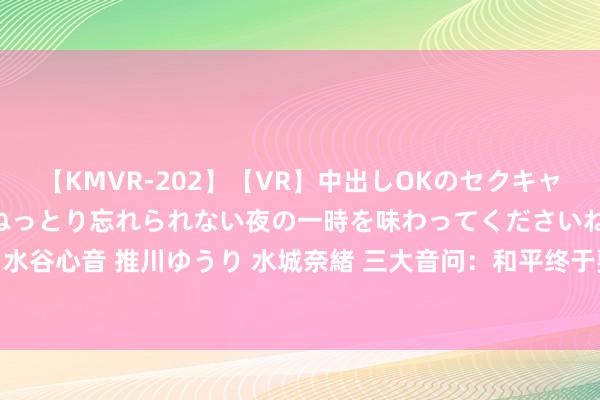 【KMVR-202】【VR】中出しOKのセクキャバにようこそ◆～濃密ねっとり忘れられない夜の一時を味わってくださいね◆～ 波多野結衣 AIKA 水谷心音 推川ゆうり 水城奈緒 三大音问：和平终于要来了？中方掷地赋声；全球同期收到大佳音！