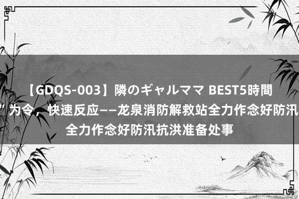 【GDQS-003】隣のギャルママ BEST5時間 Vol.2 以“汛”为令，快速反应——龙泉消防解救站全力作念好防汛抗洪准备处事