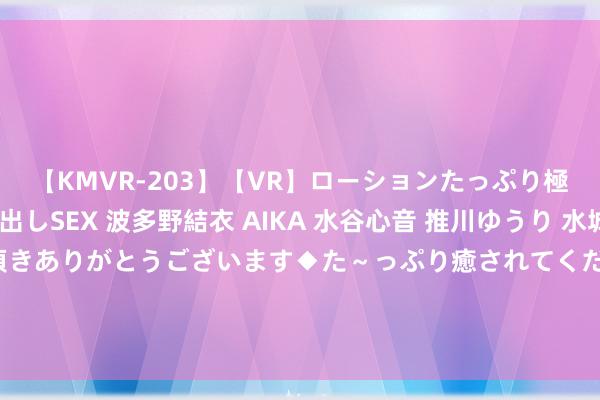 【KMVR-203】【VR】ローションたっぷり極上5人ソープ嬢と中出しSEX 波多野結衣 AIKA 水谷心音 推川ゆうり 水城奈緒 ～本日は御指名頂きありがとうございます◆た～っぷり癒されてくださいね◆～ 岛内网红回报赴大陆旅游返台后被绿营抨击：我说的齐是真话！