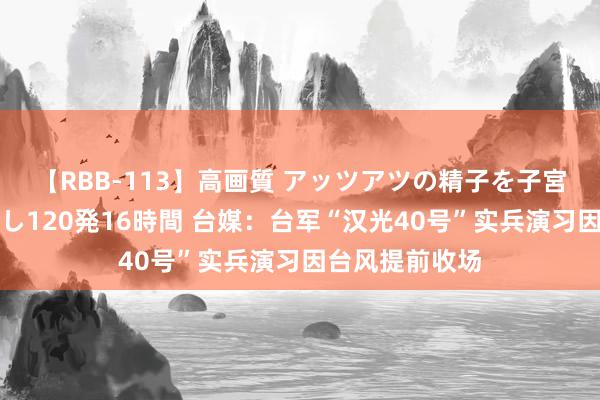 【RBB-113】高画質 アッツアツの精子を子宮に孕ませ中出し120発16時間 台媒：台军“汉光40号”实兵演习因台风提前收场