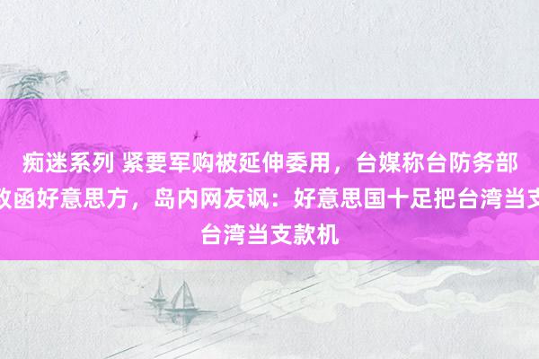 痴迷系列 紧要军购被延伸委用，台媒称台防务部门将致函好意思方，岛内网友讽：好意思国十足把台湾当支款机