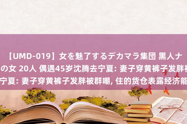 【UMD-019】女を魅了するデカマラ集団 黒人ナンパ エロくてイイ大人の女 20人 偶遇45岁沈腾去宁夏: 妻子穿黄裤子发胖被群嘲, 住的货仓表露经济能力