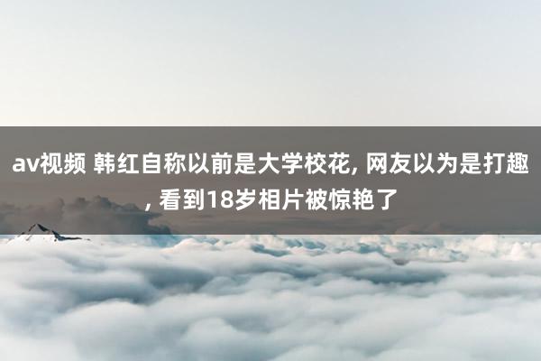 av视频 韩红自称以前是大学校花, 网友以为是打趣, 看到18岁相片被惊艳了