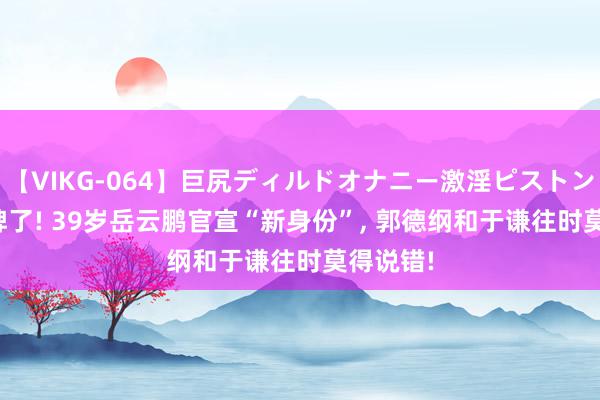 【VIKG-064】巨尻ディルドオナニー激淫ピストン DX 摊牌了! 39岁岳云鹏官宣“新身份”, 郭德纲和于谦往时莫得说错!