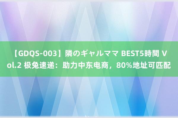 【GDQS-003】隣のギャルママ BEST5時間 Vol.2 极兔速递：助力中东电商，80%地址可匹配