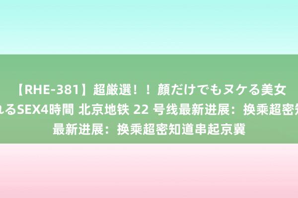 【RHE-381】超厳選！！顔だけでもヌケる美女の巨乳が揺れるSEX4時間 北京地铁 22 号线最新进展：换乘超密知道串起京冀