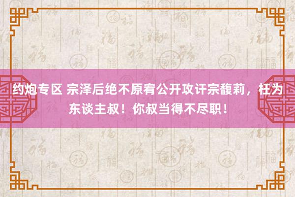 约炮专区 宗泽后绝不原宥公开攻讦宗馥莉，枉为东谈主叔！你叔当得不尽职！