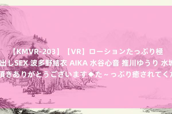 【KMVR-203】【VR】ローションたっぷり極上5人ソープ嬢と中出しSEX 波多野結衣 AIKA 水谷心音 推川ゆうり 水城奈緒 ～本日は御指名頂きありがとうございます◆た～っぷり癒されてくださいね◆～ 河南省物业管事行业参不雅团干涉2024中国国外物业惩处产业展览会