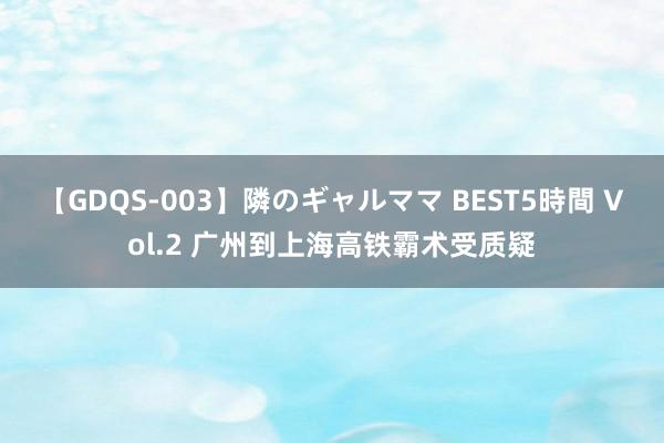 【GDQS-003】隣のギャルママ BEST5時間 Vol.2 广州到上海高铁霸术受质疑