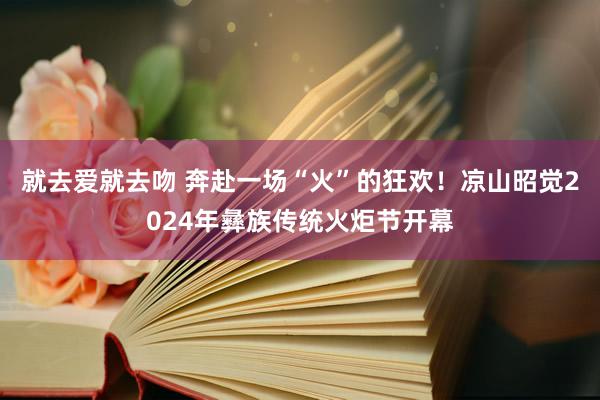 就去爱就去吻 奔赴一场“火”的狂欢！凉山昭觉2024年彝族传统火炬节开幕