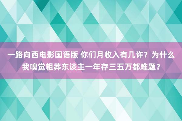 一路向西电影国语版 你们月收入有几许？为什么我嗅觉粗莽东谈主一年存三五万都难题？