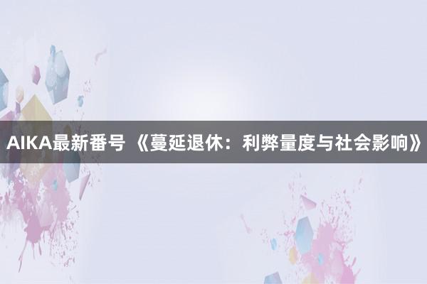 AIKA最新番号 《蔓延退休：利弊量度与社会影响》