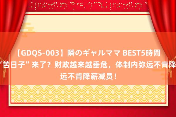 【GDQS-003】隣のギャルママ BEST5時間 Vol.2 “苦日子”来了？财政越来越垂危，体制内弥远不肯降薪减员！