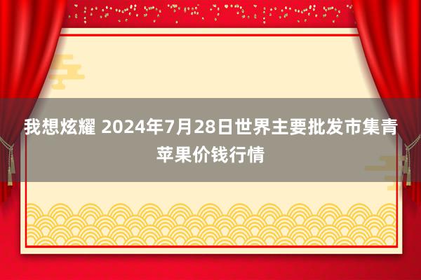 我想炫耀 2024年7月28日世界主要批发市集青苹果价钱行情