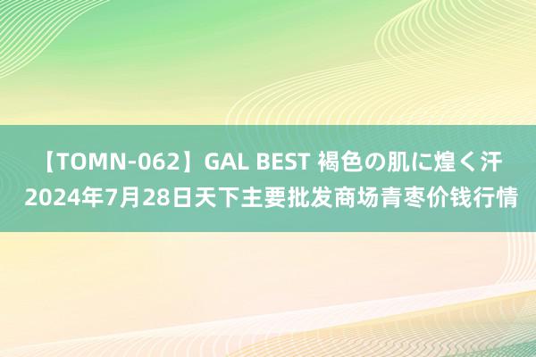 【TOMN-062】GAL BEST 褐色の肌に煌く汗 2024年7月28日天下主要批发商场青枣价钱行情