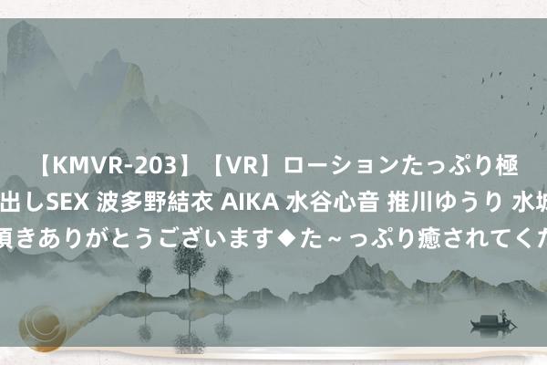 【KMVR-203】【VR】ローションたっぷり極上5人ソープ嬢と中出しSEX 波多野結衣 AIKA 水谷心音 推川ゆうり 水城奈緒 ～本日は御指名頂きありがとうございます◆た～っぷり癒されてくださいね◆～ 他家的公粮我交、她家娃子膏火我掏，谁敢再凌暴她们我就弄死谁！