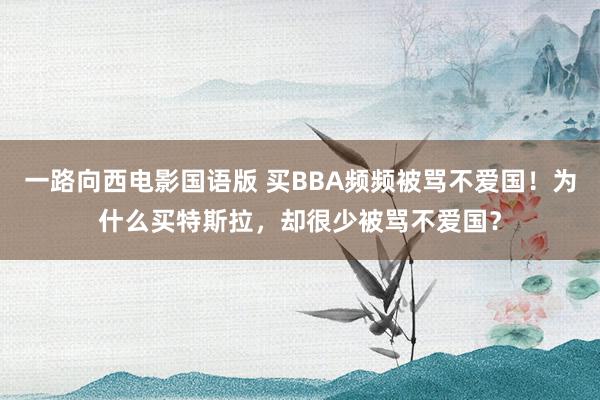 一路向西电影国语版 买BBA频频被骂不爱国！为什么买特斯拉，却很少被骂不爱国？