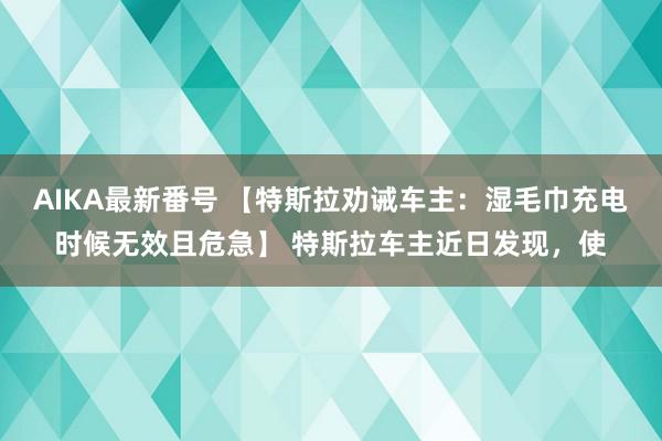 AIKA最新番号 【特斯拉劝诫车主：湿毛巾充电时候无效且危急】 特斯拉车主近日发现，使