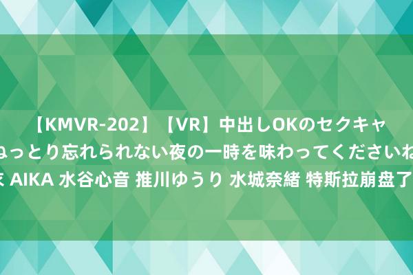 【KMVR-202】【VR】中出しOKのセクキャバにようこそ◆～濃密ねっとり忘れられない夜の一時を味わってくださいね◆～ 波多野結衣 AIKA 水谷心音 推川ゆうり 水城奈緒 特斯拉崩盘了：销量唯独比亚迪一半，利润大跌45%