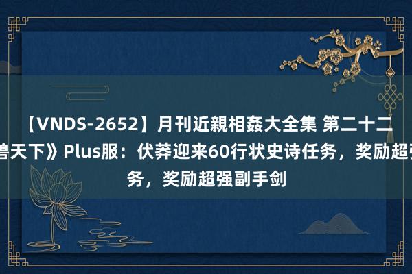 【VNDS-2652】月刊近親相姦大全集 第二十二巻 《魔兽天下》Plus服：伏莽迎来60行状史诗任务，奖励超强副手剑