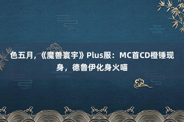 色五月, 《魔兽寰宇》Plus服：MC首CD橙锤现身，德鲁伊化身火喵