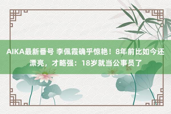 AIKA最新番号 李佩霞确乎惊艳！8年前比如今还漂亮，才略强：18岁就当公事员了