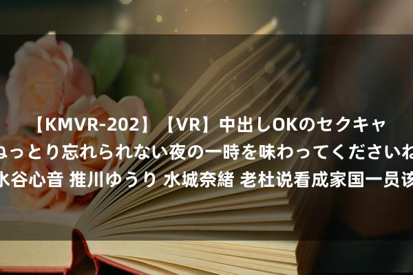 【KMVR-202】【VR】中出しOKのセクキャバにようこそ◆～濃密ねっとり忘れられない夜の一時を味わってくださいね◆～ 波多野結衣 AIKA 水谷心音 推川ゆうり 水城奈緒 老杜说看成家国一员该信服谁？网友：咱们有10个信服，10个不信服