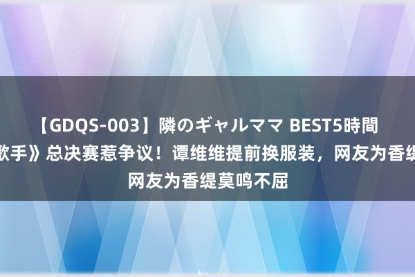 【GDQS-003】隣のギャルママ BEST5時間 Vol.2 《歌手》总决赛惹争议！谭维维提前换服装，网友为香缇莫鸣不屈