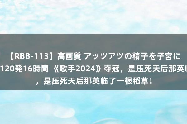 【RBB-113】高画質 アッツアツの精子を子宮に孕ませ中出し120発16時間 《歌手2024》夺冠，是压死天后那英临了一根稻草！