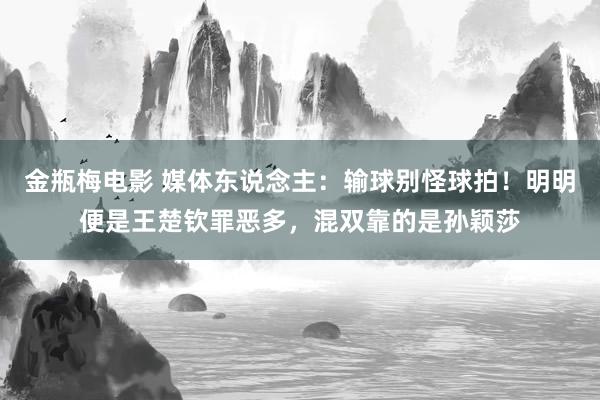 金瓶梅电影 媒体东说念主：输球别怪球拍！明明便是王楚钦罪恶多，混双靠的是孙颖莎