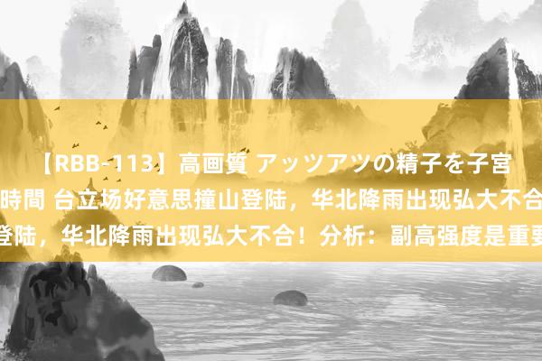 【RBB-113】高画質 アッツアツの精子を子宮に孕ませ中出し120発16時間 台立场好意思撞山登陆，华北降雨出现弘大不合！分析：副高强度是重要