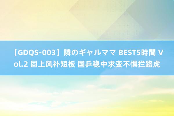 【GDQS-003】隣のギャルママ BEST5時間 Vol.2 固上风补短板 国乒稳中求变不惧拦路虎