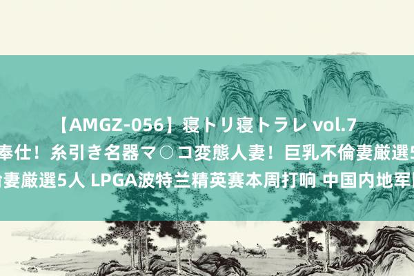 【AMGZ-056】寝トリ寝トラレ vol.7 巨乳むっちむちパイズリ奉仕！糸引き名器マ○コ変態人妻！巨乳不倫妻厳選5人 LPGA波特兰精英赛本周打响 中国内地军团九东谈主出战