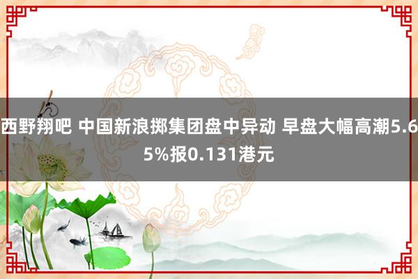 西野翔吧 中国新浪掷集团盘中异动 早盘大幅高潮5.65%报0.131港元