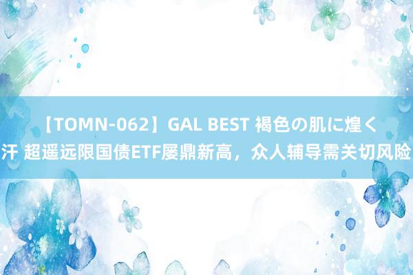 【TOMN-062】GAL BEST 褐色の肌に煌く汗 超遥远限国债ETF屡鼎新高，众人辅导需关切风险