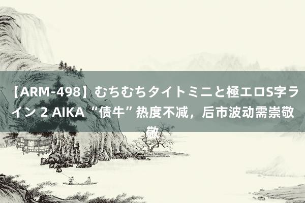 【ARM-498】むちむちタイトミニと極エロS字ライン 2 AIKA “债牛”热度不减，后市波动需崇敬