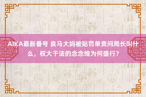 AIKA最新番号 良马大妈被贴罚单责问局长叫什么，权大于法的念念维为何盛行？