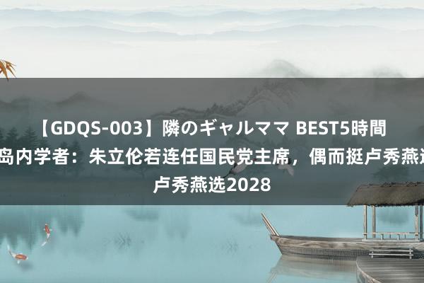 【GDQS-003】隣のギャルママ BEST5時間 Vol.2 岛内学者：朱立伦若连任国民党主席，偶而挺卢秀燕选2028