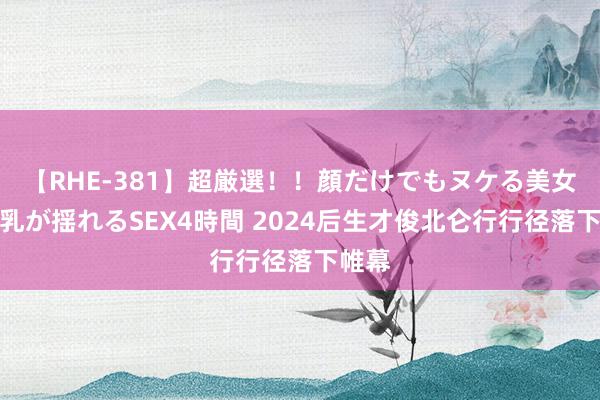 【RHE-381】超厳選！！顔だけでもヌケる美女の巨乳が揺れるSEX4時間 2024后生才俊北仑行行径落下帷幕