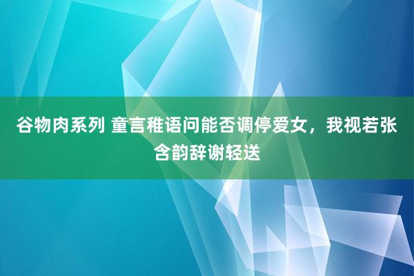 谷物肉系列 童言稚语问能否调停爱女，我视若张含韵辞谢轻送