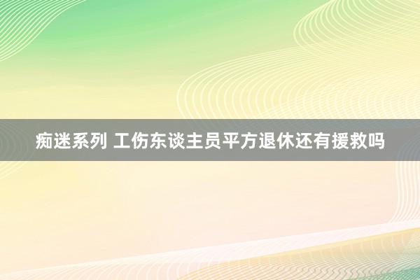 痴迷系列 工伤东谈主员平方退休还有援救吗