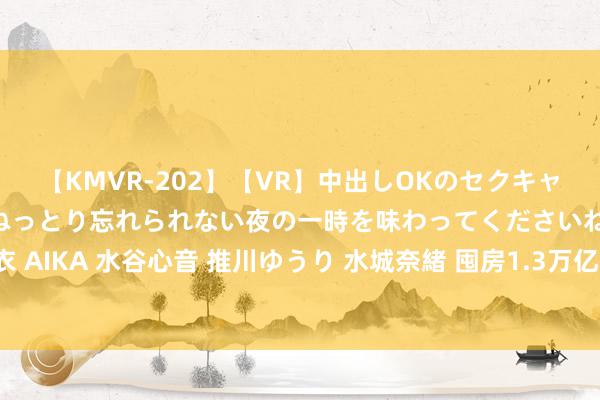 【KMVR-202】【VR】中出しOKのセクキャバにようこそ◆～濃密ねっとり忘れられない夜の一時を味わってくださいね◆～ 波多野結衣 AIKA 水谷心音 推川ゆうり 水城奈緒 囤房1.3万亿! 中国“最大炒房团”要清仓走东谈主?