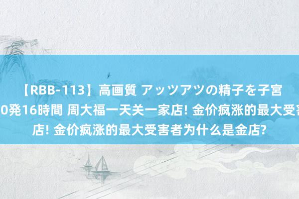 【RBB-113】高画質 アッツアツの精子を子宮に孕ませ中出し120発16時間 周大福一天关一家店! 金价疯涨的最大受害者为什么是金店?