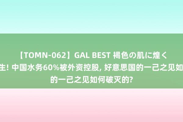 【TOMN-062】GAL BEST 褐色の肌に煌く汗 死里逃生! 中国水务60%被外资控股, 好意思国的一己之见如何破灭的?