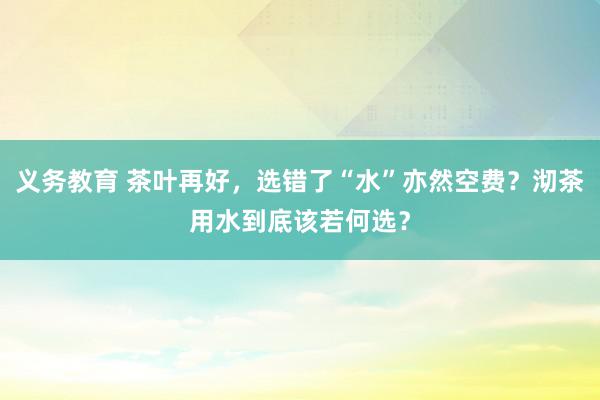 义务教育 茶叶再好，选错了“水”亦然空费？沏茶用水到底该若何选？