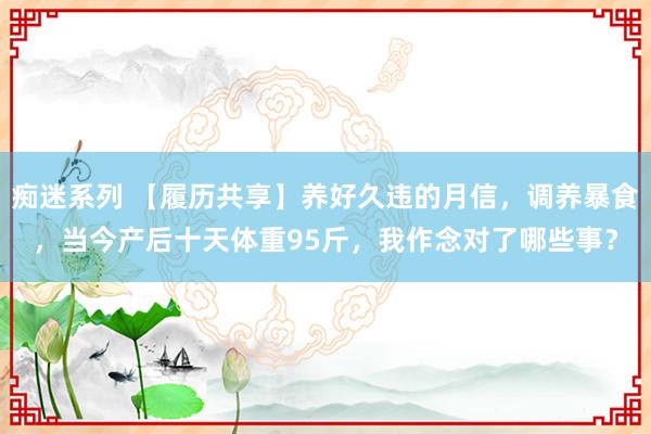 痴迷系列 【履历共享】养好久违的月信，调养暴食，当今产后十天体重95斤，我作念对了哪些事？