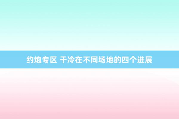 约炮专区 干冷在不同场地的四个进展