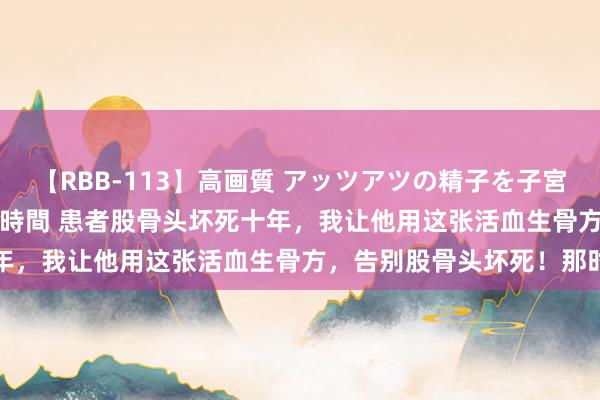 【RBB-113】高画質 アッツアツの精子を子宮に孕ませ中出し120発16時間 患者股骨头坏死十年，我让他用这张活血生骨方，告别股骨头坏死！那时